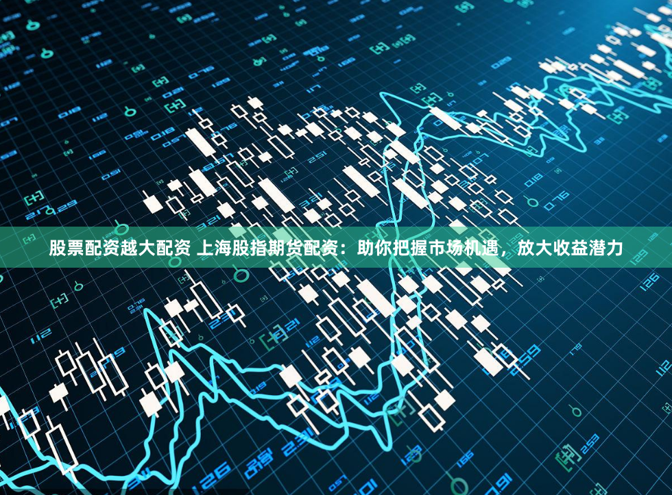 股票配资越大配资 上海股指期货配资：助你把握市场机遇，放大收益潜力