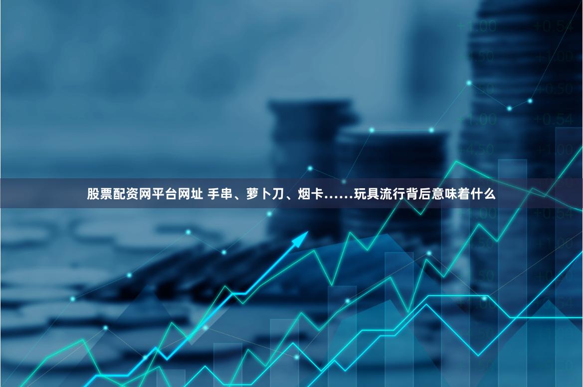 股票配资网平台网址 手串、萝卜刀、烟卡……玩具流行背后意味着什么