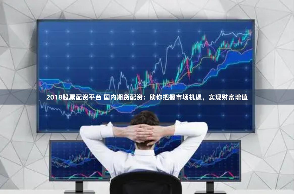 2018股票配资平台 国内期货配资：助你把握市场机遇，实现财富增值