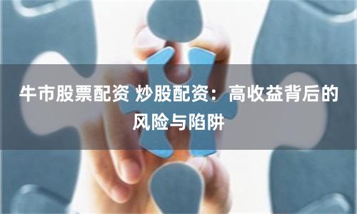 牛市股票配资 炒股配资：高收益背后的风险与陷阱