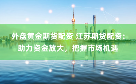 外盘黄金期货配资 江苏期货配资：助力资金放大，把握市场机遇