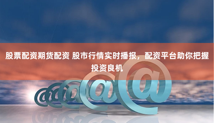 股票配资期货配资 股市行情实时播报，配资平台助你把握投资良机