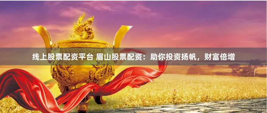 线上股票配资平台 眉山股票配资：助你投资扬帆，财富倍增