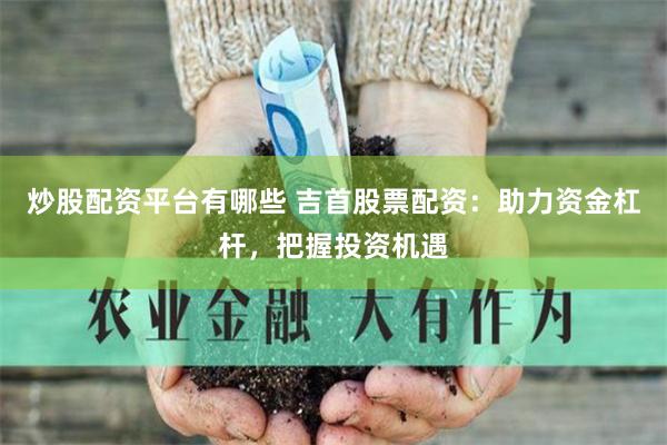 炒股配资平台有哪些 吉首股票配资：助力资金杠杆，把握投资机遇