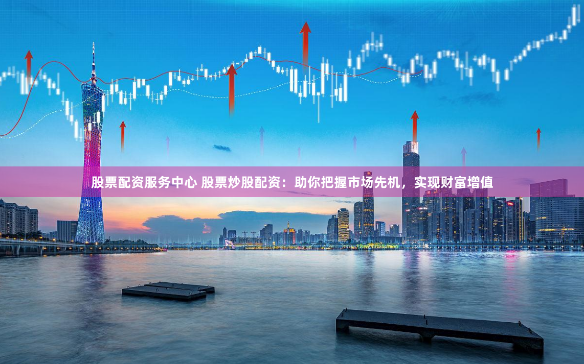 股票配资服务中心 股票炒股配资：助你把握市场先机，实现财富增值
