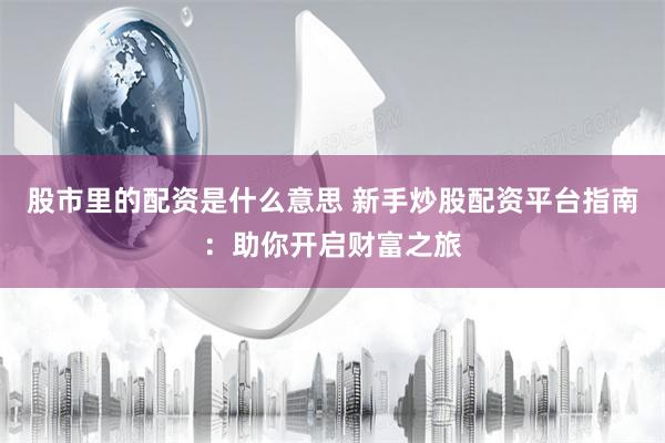 股市里的配资是什么意思 新手炒股配资平台指南：助你开启财富之旅